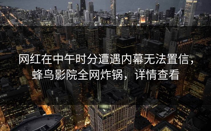 网红在中午时分遭遇内幕无法置信,蜂鸟影院全网炸锅,详情查看 网红在中午时分遭遇内幕无法置信,蜂鸟影院全网炸锅,详情查看
