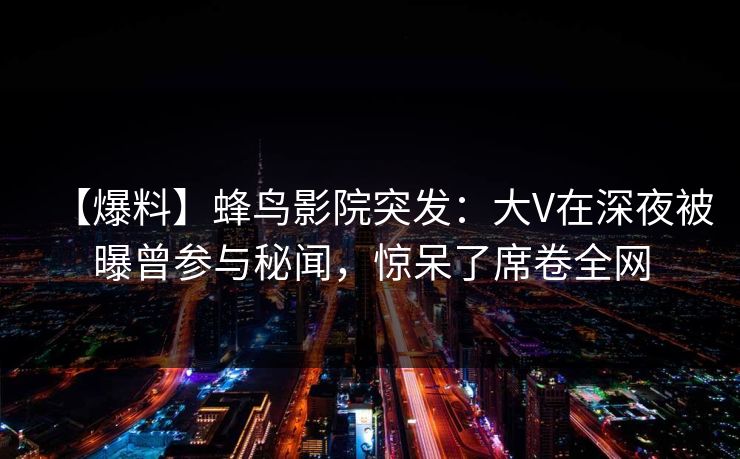 【爆料】蜂鸟影院突发:大V在深夜被曝曾参与秘闻,惊呆了席卷全网 【爆料】蜂鸟影院突发:大V在深夜被曝曾参与秘闻,惊呆了席卷全网
