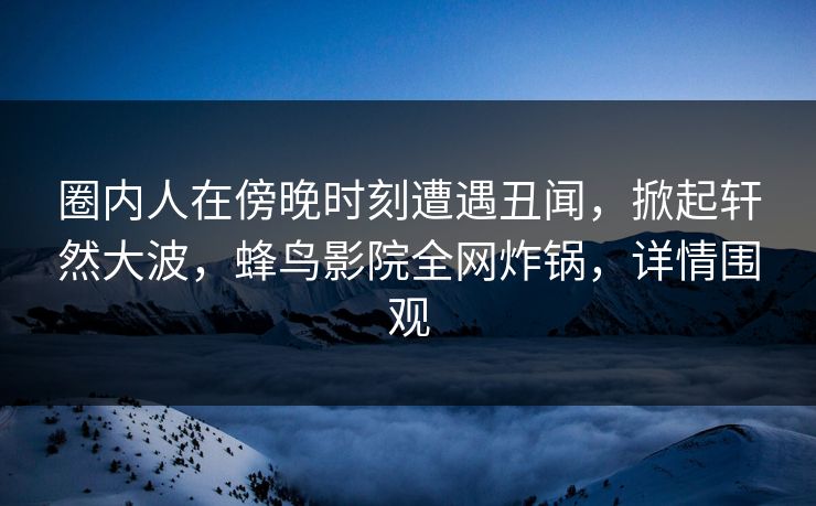圈内人在傍晚时刻遭遇丑闻,掀起轩然大波,蜂鸟影院全网炸锅,详情围观 圈内人在傍晚时刻遭遇丑闻,掀起轩然大波,蜂鸟影院全网炸锅,详情围观