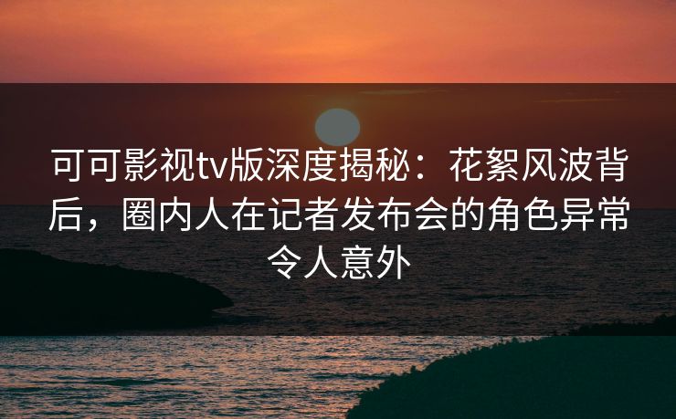 可可影视tv版深度揭秘:花絮风波背后,圈内人在记者发布会的角色异常令人意外 可可影视tv版深度揭秘:花絮风波背后,圈内人在记者发布会的角色异常令人意外