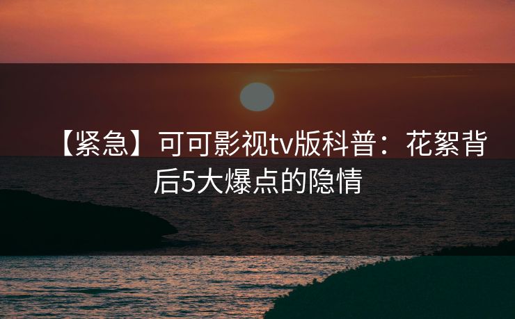 【紧急】可可影视tv版科普:花絮背后5大爆点的隐情 【紧急】可可影视tv版科普:花絮背后5大爆点的隐情