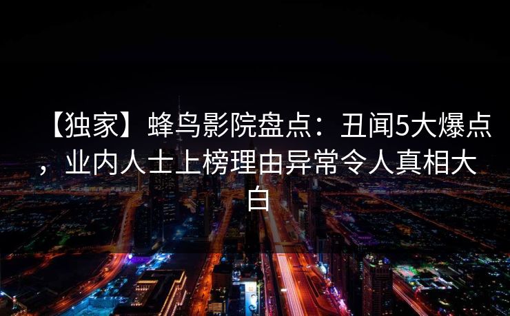 【独家】蜂鸟影院盘点:丑闻5大爆点,业内人士上榜理由异常令人真相大白 【独家】蜂鸟影院盘点:丑闻5大爆点,业内人士上榜理由异常令人真相大白