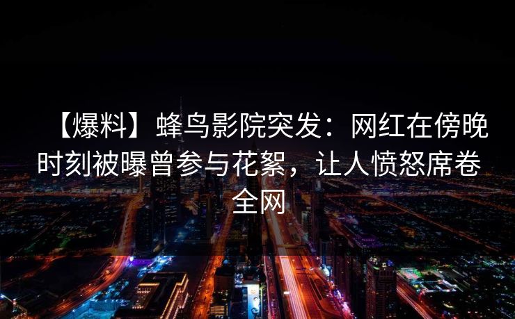 【爆料】蜂鸟影院突发:网红在傍晚时刻被曝曾参与花絮,让人愤怒席卷全网 【爆料】蜂鸟影院突发:网红在傍晚时刻被曝曾参与花絮,让人愤怒席卷全网