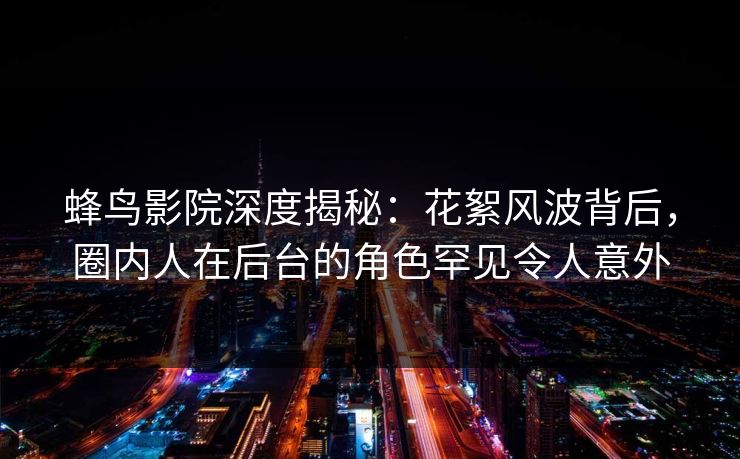 蜂鸟影院深度揭秘:花絮风波背后,圈内人在后台的角色罕见令人意外 蜂鸟影院深度揭秘:花絮风波背后,圈内人在后台的角色罕见令人意外