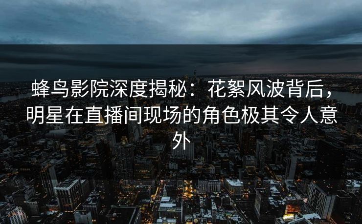 蜂鸟影院深度揭秘:花絮风波背后,明星在直播间现场的角色极其令人意外 蜂鸟影院深度揭秘:花絮风波背后,明星在直播间现场的角色极其令人意外