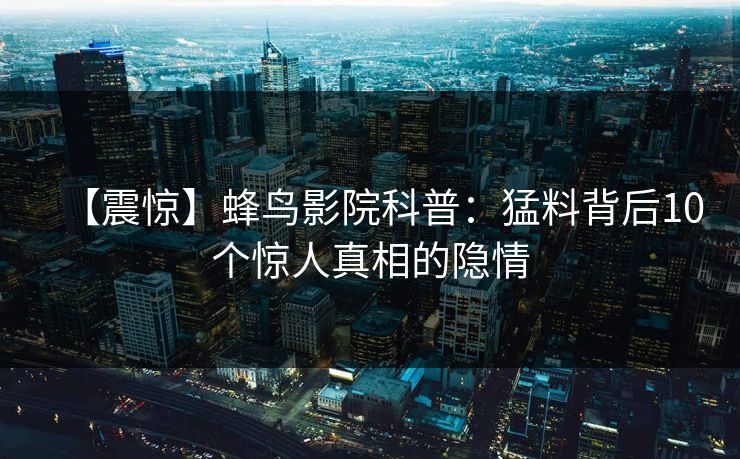【震惊】蜂鸟影院科普:猛料背后10个惊人真相的隐情 【震惊】蜂鸟影院科普:猛料背后10个惊人真相的隐情
