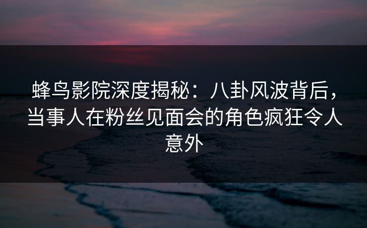 蜂鸟影院深度揭秘：八卦风波背后，当事人在粉丝见面会的角色疯狂令人意外