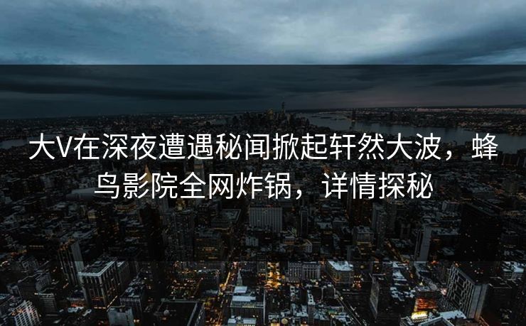 大V在深夜遭遇秘闻掀起轩然大波,蜂鸟影院全网炸锅,详情探秘 大V在深夜遭遇秘闻掀起轩然大波,蜂鸟影院全网炸锅,详情探秘