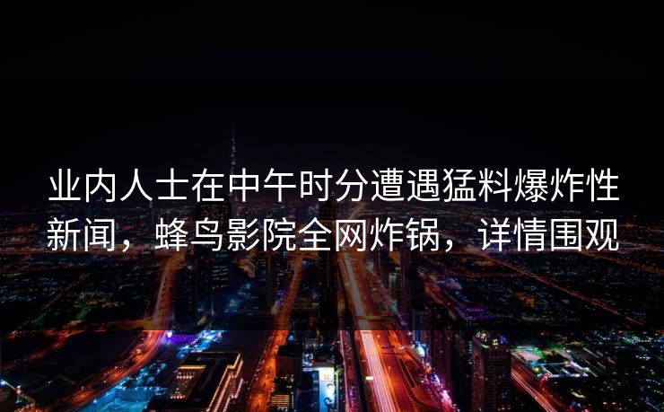 业内人士在中午时分遭遇猛料爆炸性新闻,蜂鸟影院全网炸锅,详情围观 业内人士在中午时分遭遇猛料爆炸性新闻,蜂鸟影院全网炸锅,详情围观