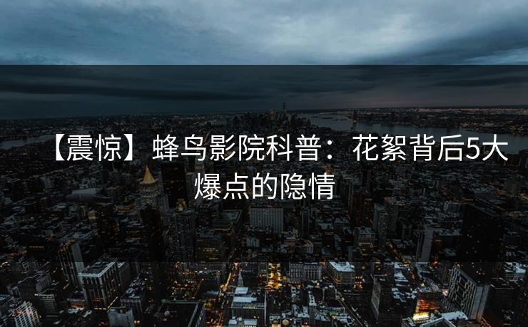 【震惊】蜂鸟影院科普:花絮背后5大爆点的隐情 【震惊】蜂鸟影院科普:花絮背后5大爆点的隐情