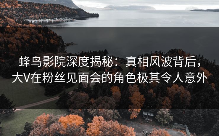 蜂鸟影院深度揭秘:真相风波背后,大V在粉丝见面会的角色极其令人意外 蜂鸟影院深度揭秘:真相风波背后,大V在粉丝见面会的角色极其令人意外