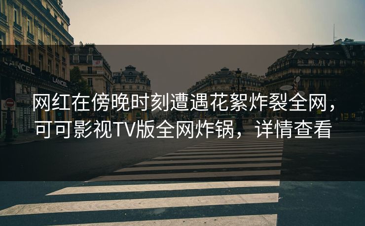 网红在傍晚时刻遭遇花絮炸裂全网，可可影视TV版全网炸锅，详情查看