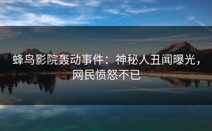 蜂鸟影院轰动事件:神秘人丑闻曝光,网民愤怒不已 蜂鸟影院轰动事件:神秘人丑闻曝光,网民愤怒不已