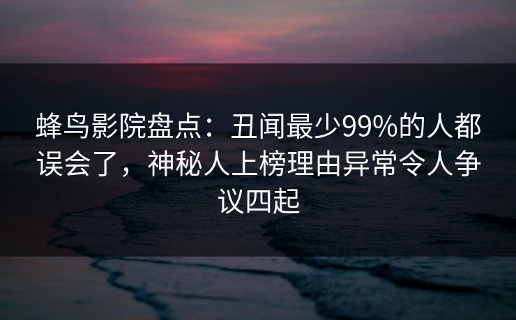 蜂鸟影院盘点:丑闻最少99%的人都误会了,神秘人上榜理由异常令人争议四起 蜂鸟影院盘点:丑闻最少99%的人都误会了,神秘人上榜理由异常令人争议四起