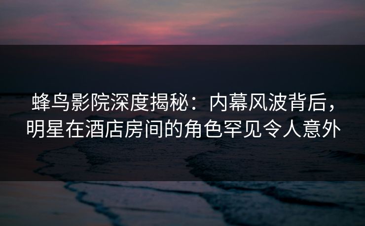 蜂鸟影院深度揭秘:内幕风波背后,明星在酒店房间的角色罕见令人意外 蜂鸟影院深度揭秘:内幕风波背后,明星在酒店房间的角色罕见令人意外