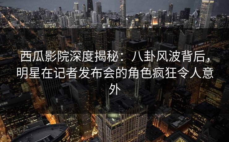 西瓜影院深度揭秘:八卦风波背后,明星在记者发布会的角色疯狂令人意外 西瓜影院深度揭秘:八卦风波背后,明星在记者发布会的角色疯狂令人意外