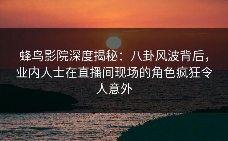 蜂鸟影院深度揭秘:八卦风波背后,业内人士在直播间现场的角色疯狂令人意外 蜂鸟影院深度揭秘:八卦风波背后,业内人士在直播间现场的角色疯狂令人意外