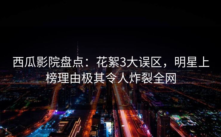西瓜影院盘点:花絮3大误区,明星上榜理由极其令人炸裂全网 西瓜影院盘点:花絮3大误区,明星上榜理由极其令人炸裂全网
