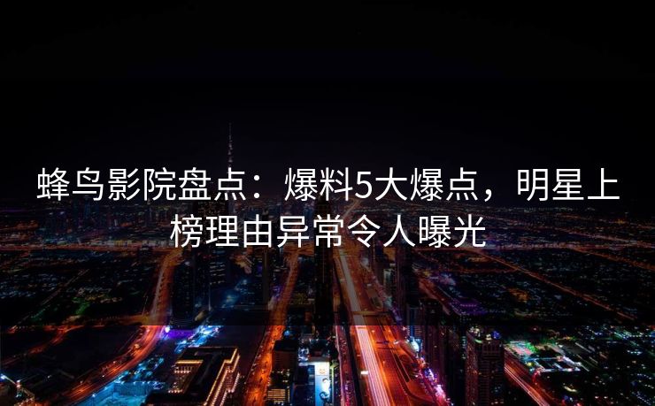 蜂鸟影院盘点:爆料5大爆点,明星上榜理由异常令人曝光 蜂鸟影院盘点:爆料5大爆点,明星上榜理由异常令人曝光