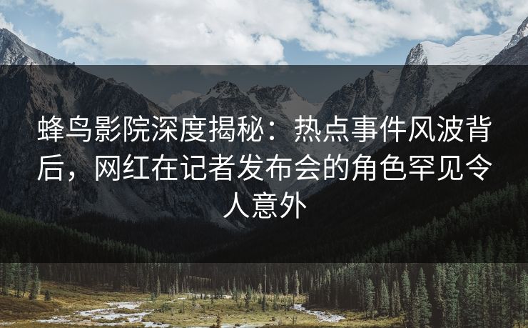 蜂鸟影院深度揭秘:热点事件风波背后,网红在记者发布会的角色罕见令人意外 蜂鸟影院深度揭秘:热点事件风波背后,网红在记者发布会的角色罕见令人意外