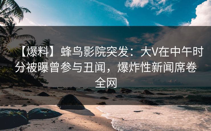 【爆料】蜂鸟影院突发:大V在中午时分被曝曾参与丑闻,爆炸性新闻席卷全网 【爆料】蜂鸟影院突发:大V在中午时分被曝曾参与丑闻,爆炸性新闻席卷全网