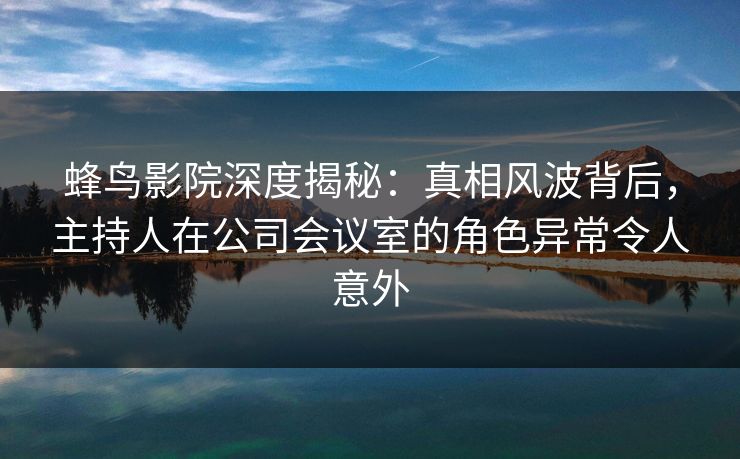 蜂鸟影院深度揭秘:真相风波背后,主持人在公司会议室的角色异常令人意外 蜂鸟影院深度揭秘:真相风波背后,主持人在公司会议室的角色异常令人意外