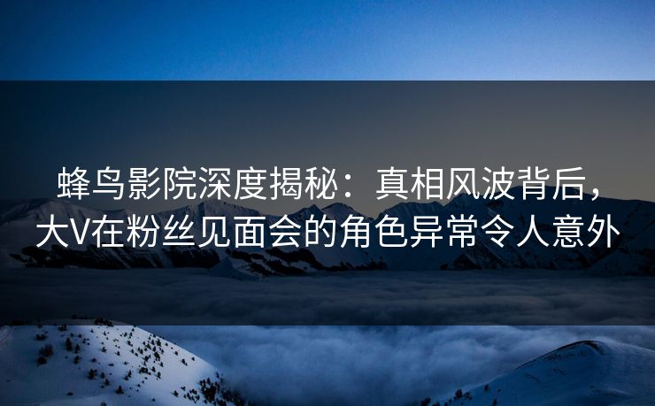 蜂鸟影院深度揭秘:真相风波背后,大V在粉丝见面会的角色异常令人意外 蜂鸟影院深度揭秘:真相风波背后,大V在粉丝见面会的角色异常令人意外