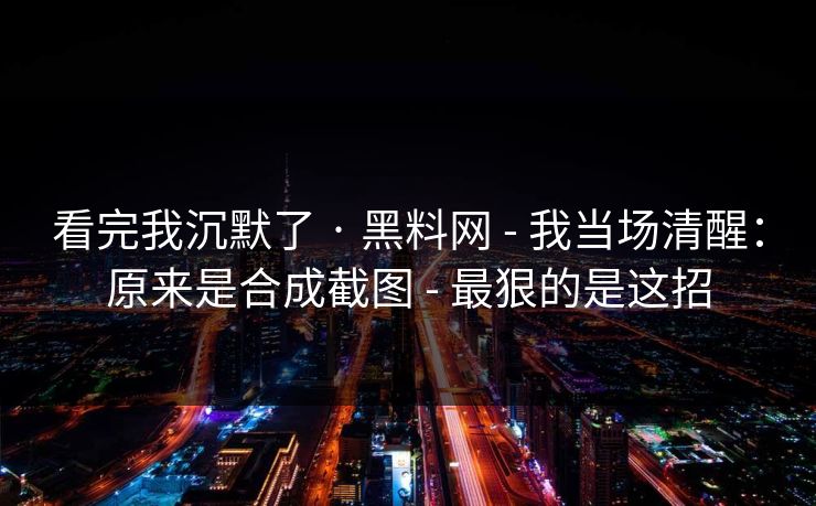 看完我沉默了 · 黑料网 - 我当场清醒：原来是合成截图 - 最狠的是这招