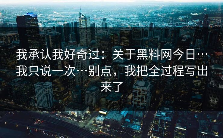 我承认我好奇过：关于黑料网今日…我只说一次…别点，我把全过程写出来了