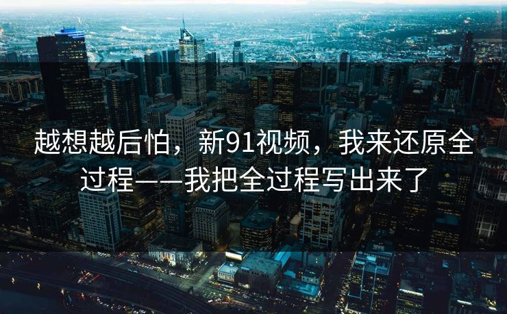 越想越后怕，新91视频，我来还原全过程——我把全过程写出来了