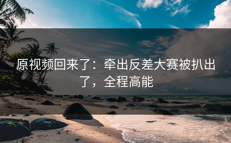 原视频回来了：牵出反差大赛被扒出了，全程高能