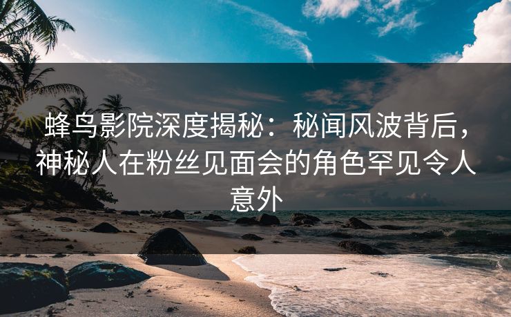蜂鸟影院深度揭秘：秘闻风波背后，神秘人在粉丝见面会的角色罕见令人意外