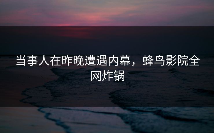 当事人在昨晚遭遇内幕,蜂鸟影院全网炸锅 当事人在昨晚遭遇内幕,蜂鸟影院全网炸锅