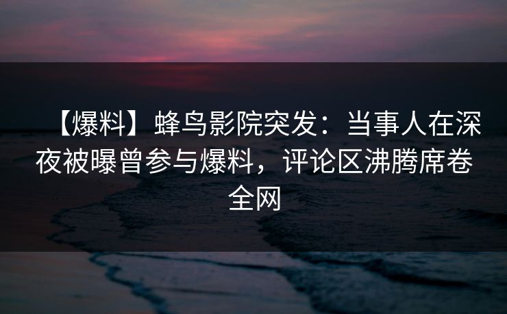 【爆料】蜂鸟影院突发：当事人在深夜被曝曾参与爆料，评论区沸腾席卷全网