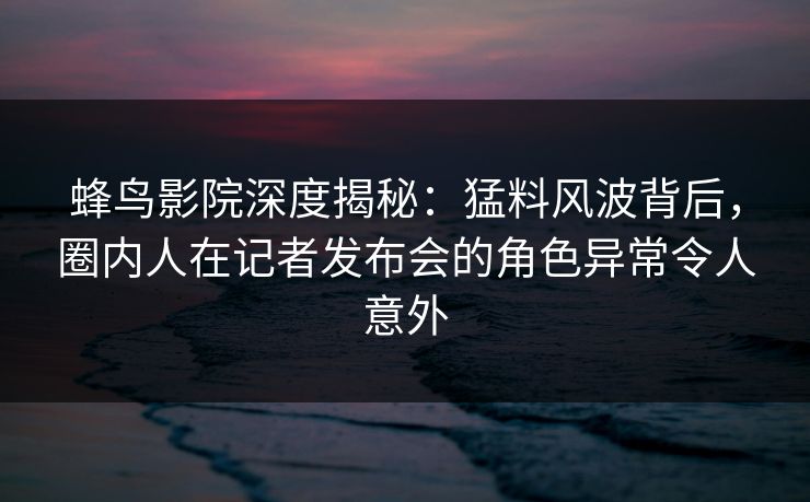 蜂鸟影院深度揭秘：猛料风波背后，圈内人在记者发布会的角色异常令人意外