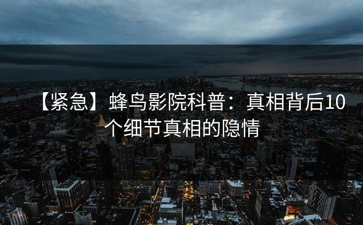 【紧急】蜂鸟影院科普:真相背后10个细节真相的隐情 【紧急】蜂鸟影院科普:真相背后10个细节真相的隐情