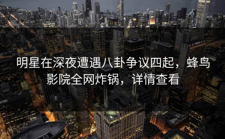 明星在深夜遭遇八卦争议四起,蜂鸟影院全网炸锅,详情查看 明星在深夜遭遇八卦争议四起,蜂鸟影院全网炸锅,详情查看