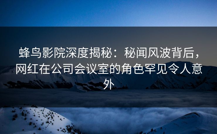 蜂鸟影院深度揭秘:秘闻风波背后,网红在公司会议室的角色罕见令人意外 蜂鸟影院深度揭秘:秘闻风波背后,网红在公司会议室的角色罕见令人意外