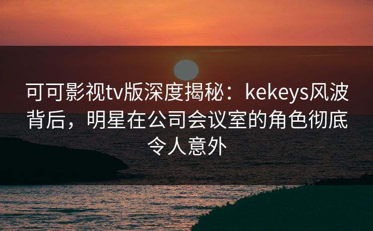 可可影视tv版深度揭秘:kekeys风波背后,明星在公司会议室的角色彻底令人意外 可可影视tv版深度揭秘:kekeys风波背后,明星在公司会议室的角色彻底令人意外