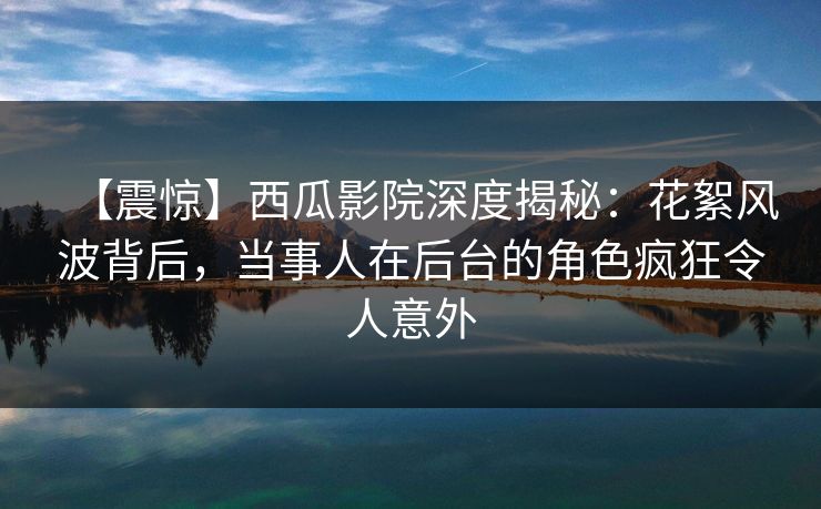 【震惊】西瓜影院深度揭秘:花絮风波背后,当事人在后台的角色疯狂令人意外 【震惊】西瓜影院深度揭秘:花絮风波背后,当事人在后台的角色疯狂令人意外