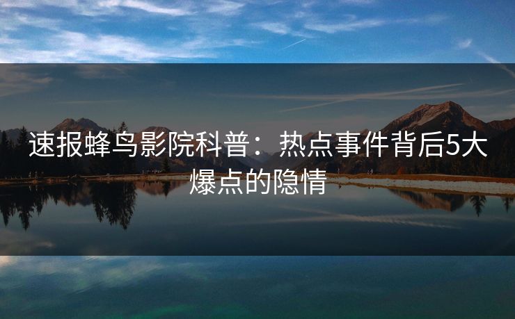 速报蜂鸟影院科普:热点事件背后5大爆点的隐情 速报蜂鸟影院科普:热点事件背后5大爆点的隐情