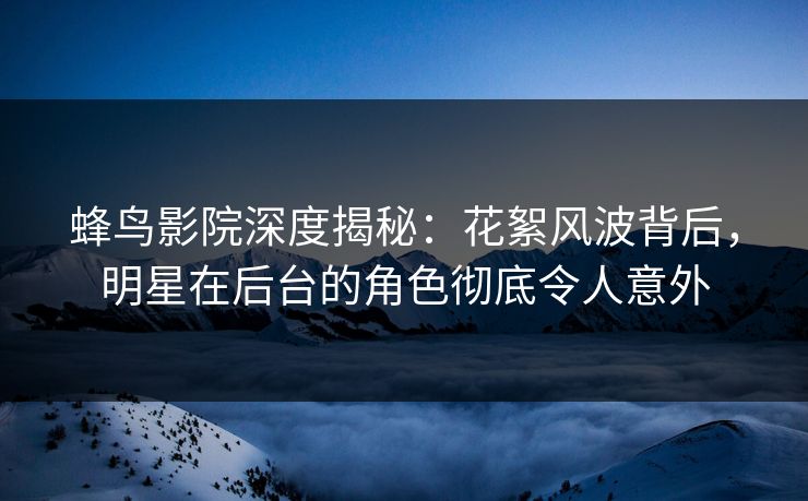 蜂鸟影院深度揭秘:花絮风波背后,明星在后台的角色彻底令人意外 蜂鸟影院深度揭秘:花絮风波背后,明星在后台的角色彻底令人意外