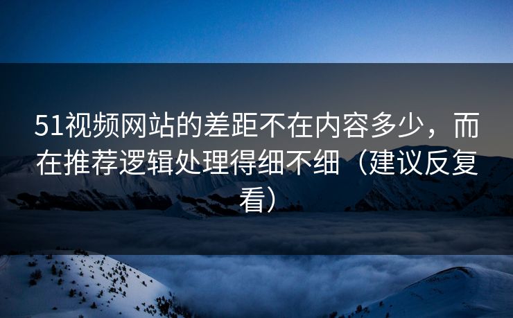 51视频网站的差距不在内容多少，而在推荐逻辑处理得细不细（建议反复看）