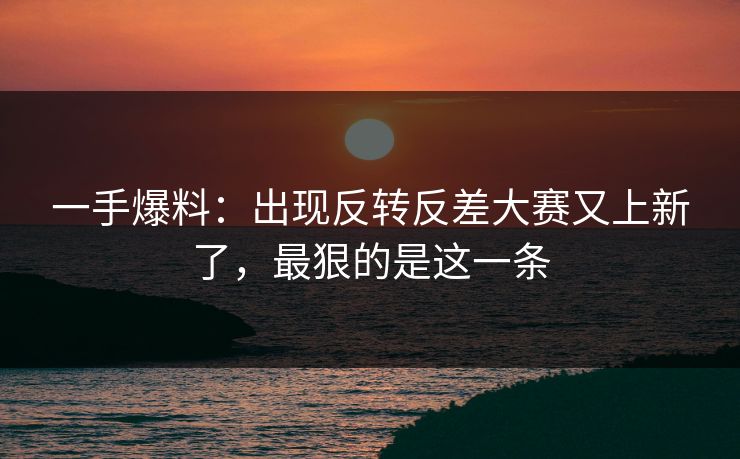 一手爆料：出现反转反差大赛又上新了，最狠的是这一条