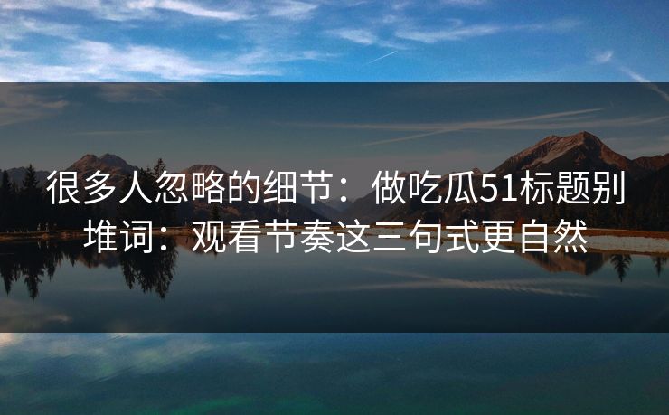 很多人忽略的细节：做吃瓜51标题别堆词：观看节奏这三句式更自然