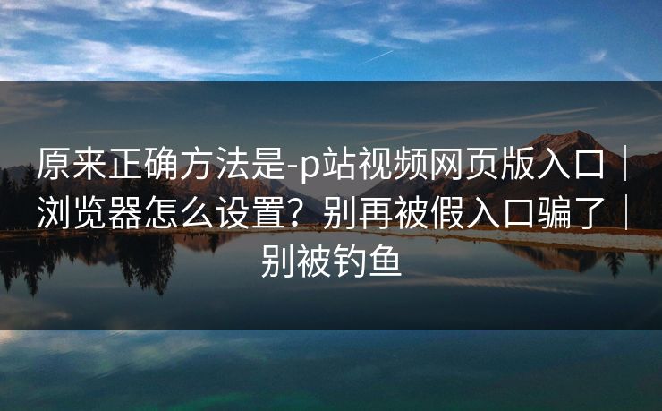 原来正确方法是-p站视频网页版入口|浏览器怎么设置?别再被假入口骗了|别被钓鱼 原来正确方法是-p站视频网页版入口|浏览器怎么设置?别再被假入口骗了|别被钓鱼