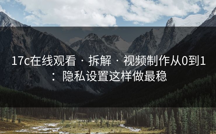 17c在线观看 · 拆解 · 视频制作从0到1:隐私设置这样做最稳 17c在线观看 · 拆解 · 视频制作从0到1:隐私设置这样做最稳