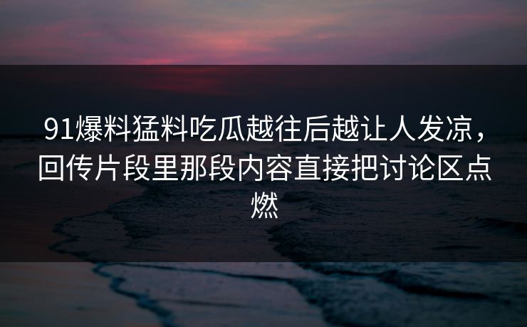 91爆料猛料吃瓜越往后越让人发凉,回传片段里那段内容直接把讨论区点燃 91爆料猛料吃瓜越往后越让人发凉,回传片段里那段内容直接把讨论区点燃