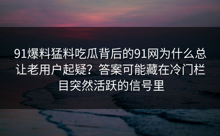 91爆料猛料吃瓜背后的91网为什么总让老用户起疑?答案可能藏在冷门栏目突然活跃的信号里 91爆料猛料吃瓜背后的91网为什么总让老用户起疑?答案可能藏在冷门栏目突然活跃的信号里