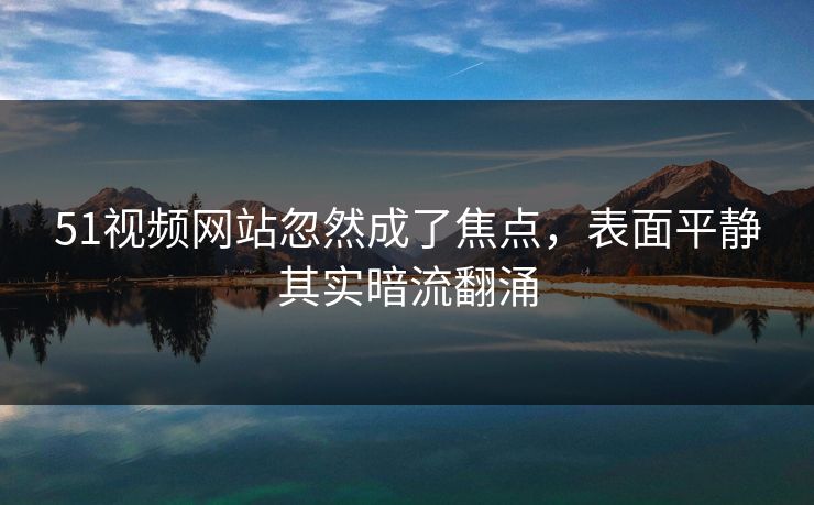 51视频网站忽然成了焦点,表面平静其实暗流翻涌 51视频网站忽然成了焦点,表面平静其实暗流翻涌